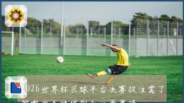 2026世界杯买球平台决赛投注需了解哪些关键规则和注意事项