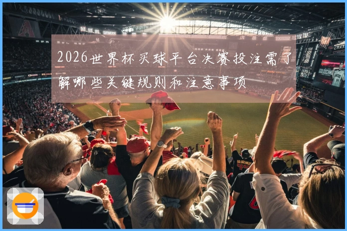 2026世界杯买球平台决赛投注需了解哪些关键规则和注意事项